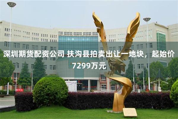 深圳期货配资公司 扶沟县拍卖出让一地块，起始价7299万元