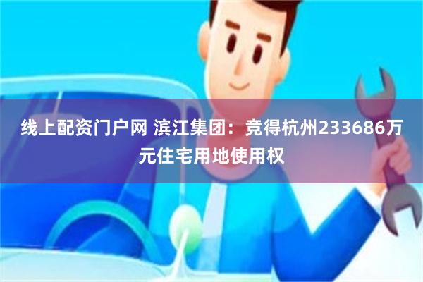 线上配资门户网 滨江集团：竞得杭州233686万元住宅用地使用权