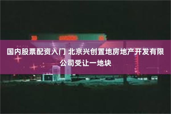 国内股票配资入门 北京兴创置地房地产开发有限公司受让一地块