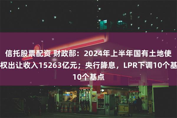 信托股票配资 财政部：2024年上半年国有土地使用权出让收入15263亿元；央行降息，LPR下调10个基点