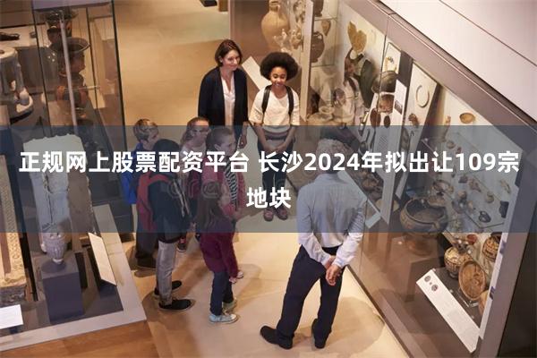 正规网上股票配资平台 长沙2024年拟出让109宗地块