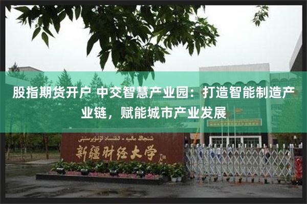 股指期货开户 中交智慧产业园：打造智能制造产业链，赋能城市产业发展