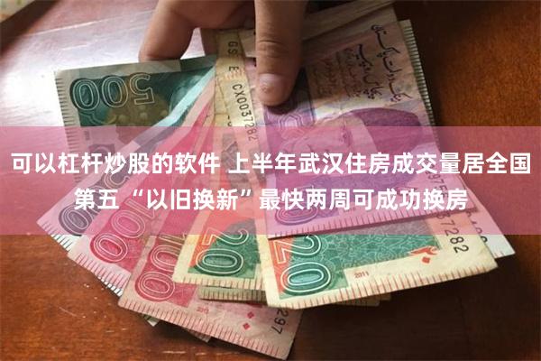 可以杠杆炒股的软件 上半年武汉住房成交量居全国第五 “以旧换新”最快两周可成功换房