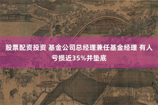 股票配资投资 基金公司总经理兼任基金经理 有人亏损近35%并垫底