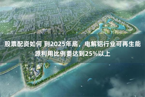 股票配资如何 到2025年底，电解铝行业可再生能源利用比例要达到25%以上