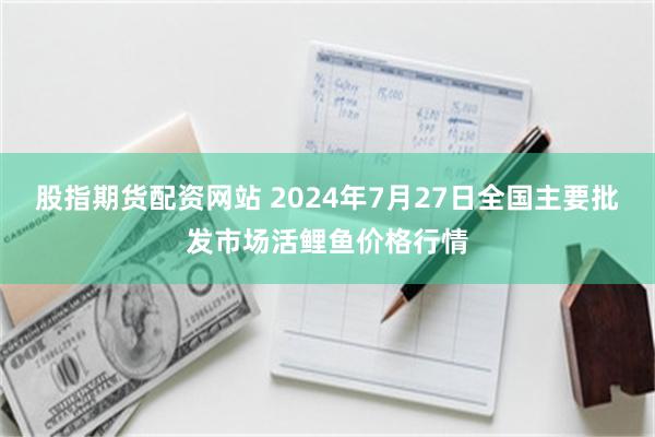 股指期货配资网站 2024年7月27日全国主要批发市场活鲤鱼价格行情