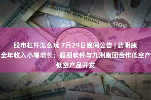 股市杠杆怎么玩 7月29日晚间公告 | 药明康德预告全年收入小幅增长；超图软件与九洲集团合作低空产品开发