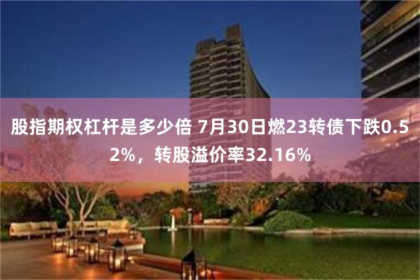 股指期权杠杆是多少倍 7月30日燃23转债下跌0.52%，转股溢价率32.16%