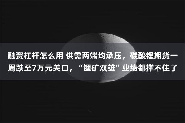 融资杠杆怎么用 供需两端均承压，碳酸锂期货一周跌至7万元关口，“锂矿双雄”业绩都撑不住了