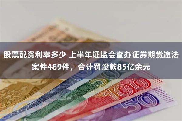 股票配资利率多少 上半年证监会查办证券期货违法案件489件，合计罚没款85亿余元