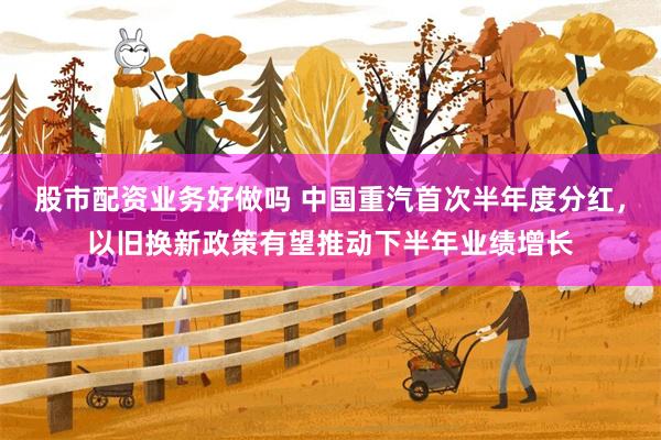 股市配资业务好做吗 中国重汽首次半年度分红，以旧换新政策有望推动下半年业绩增长