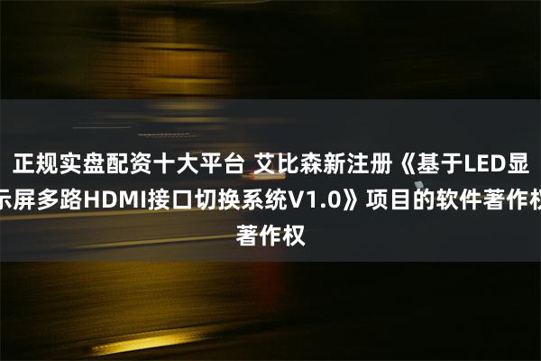 正规实盘配资十大平台 艾比森新注册《基于LED显示屏多路HDMI接口切换系统V1.0》项目的软件著作权