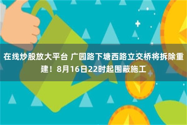 在线炒股放大平台 广园路下塘西路立交桥将拆除重建！8月16日22时起围蔽施工