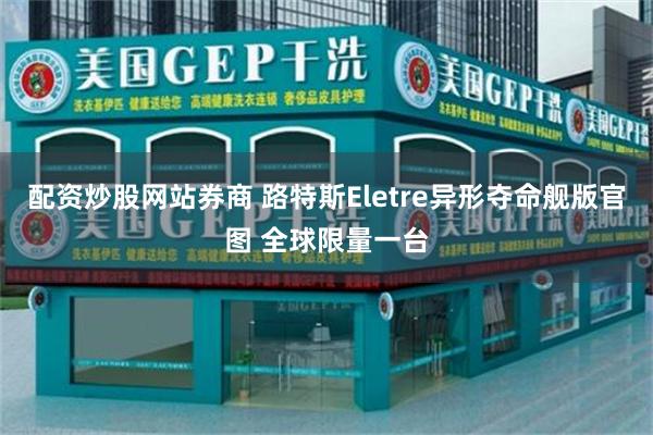 配资炒股网站券商 路特斯Eletre异形夺命舰版官图 全球限量一台