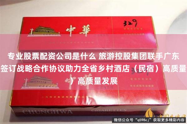 专业股票配资公司是什么 旅游控股集团联手广东邮政签订战略合作协议　助力全省乡村酒店（民宿）高质量发展