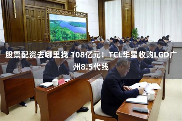 股票配资去哪里找 108亿元！TCL华星收购LGD广州8.5代线