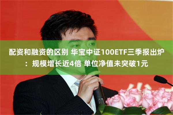 配资和融资的区别 华宝中证100ETF三季报出炉：规模增长近4倍 单位净值未突破1元