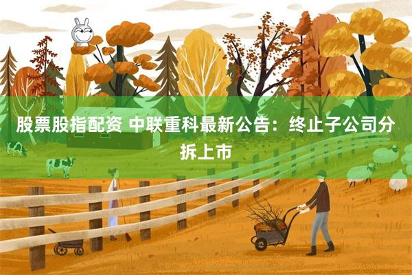 股票股指配资 中联重科最新公告：终止子公司分拆上市