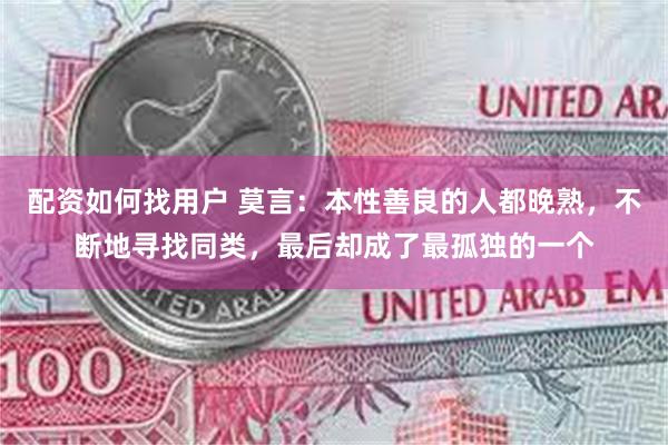 配资如何找用户 莫言：本性善良的人都晚熟，不断地寻找同类，最后却成了最孤独的一个