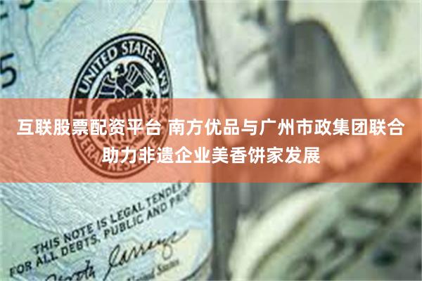 互联股票配资平台 南方优品与广州市政集团联合助力非遗企业美香饼家发展