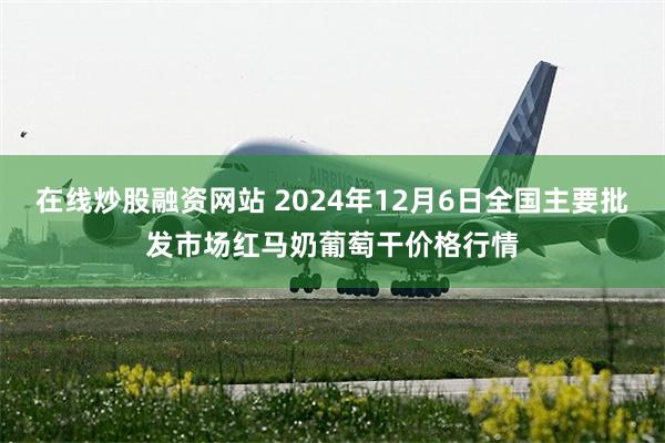 在线炒股融资网站 2024年12月6日全国主要批发市场红马奶葡萄干价格行情