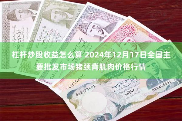 杠杆炒股收益怎么算 2024年12月17日全国主要批发市场猪颈背肌肉价格行情