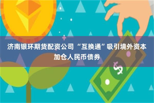 济南银环期货配资公司 “互换通”吸引境外资本加仓人民币债券