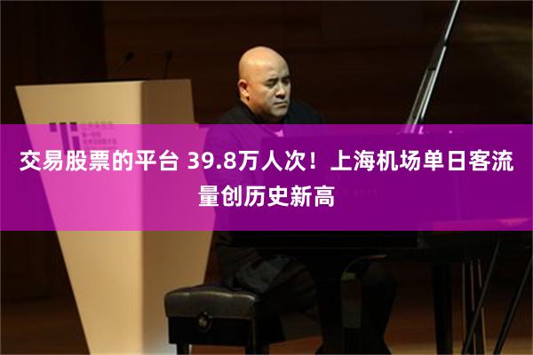 交易股票的平台 39.8万人次！上海机场单日客流量创历史新高