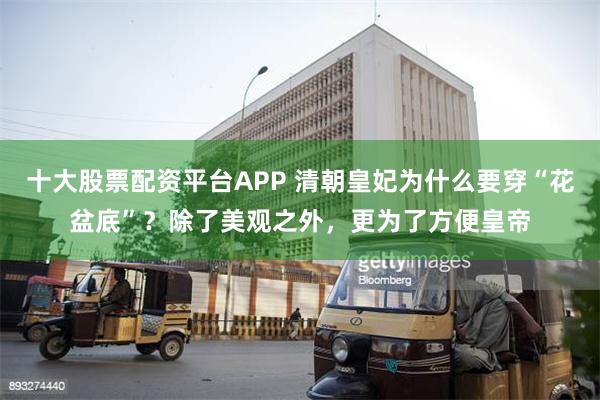 十大股票配资平台APP 清朝皇妃为什么要穿“花盆底”？除了美观之外，更为了方便皇帝