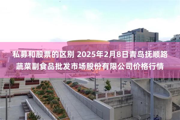 私募和股票的区别 2025年2月8日青岛抚顺路蔬菜副食品批发市场股份有限公司价格行情