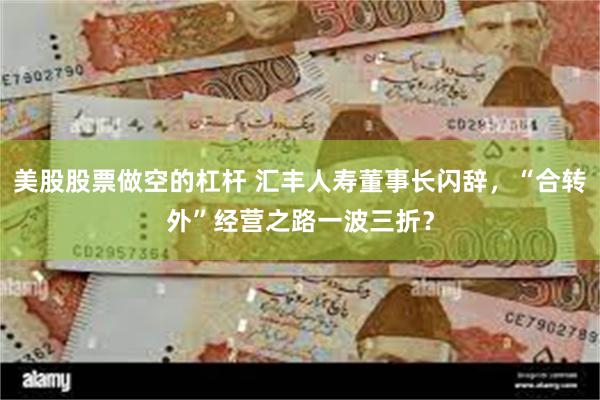 美股股票做空的杠杆 汇丰人寿董事长闪辞，“合转外”经营之路一波三折？