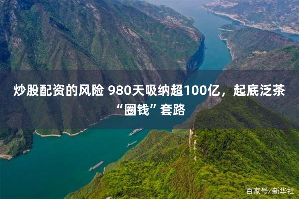 炒股配资的风险 980天吸纳超100亿，起底泛茶“圈钱”套路