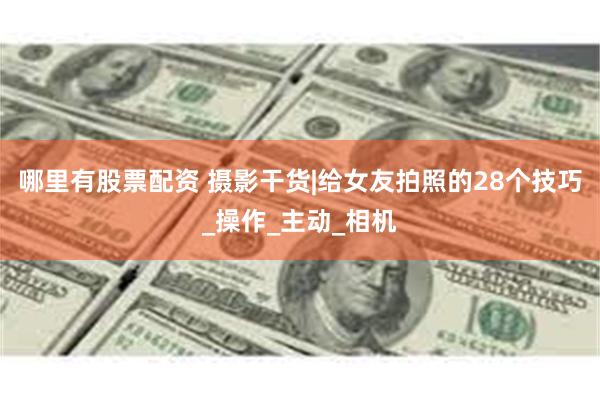 哪里有股票配资 摄影干货|给女友拍照的28个技巧_操作_主动_相机