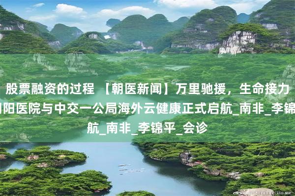 股票融资的过程 【朝医新闻】万里驰援，生命接力 | 北京朝阳医院与中交一公局海外云健康正式启航_南非_李锦平_会诊