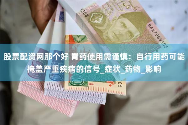 股票配资网那个好 胃药使用需谨慎：自行用药可能掩盖严重疾病的信号_症状_药物_影响