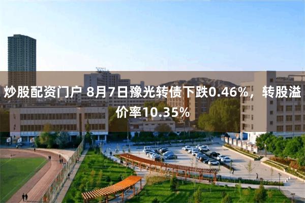 炒股配资门户 8月7日豫光转债下跌0.46%，转股溢价率10.35%