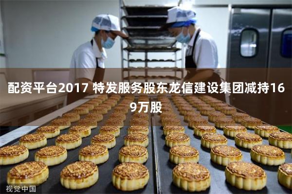 配资平台2017 特发服务股东龙信建设集团减持169万股